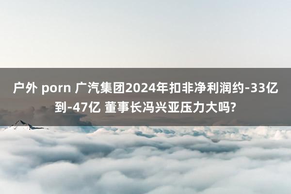 户外 porn 广汽集团2024年扣非净利润约-33亿到-47亿 董事长冯兴亚压力大吗?