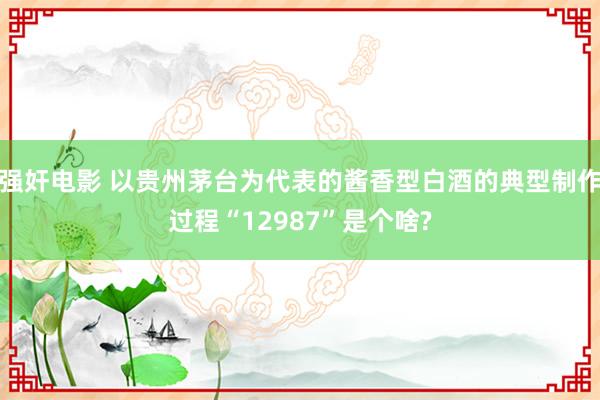 强奸电影 以贵州茅台为代表的酱香型白酒的典型制作过程“12987”是个啥?