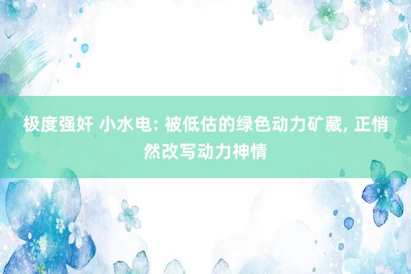 极度强奸 小水电: 被低估的绿色动力矿藏， 正悄然改写动力神情