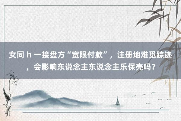 女同 h 一接盘方“宽限付款”，注册地难觅踪迹，会影响东说念主东说念主乐保壳吗？