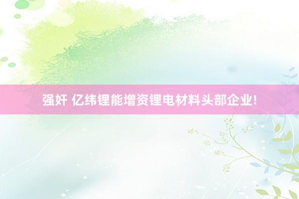 强奸 亿纬锂能增资锂电材料头部企业!