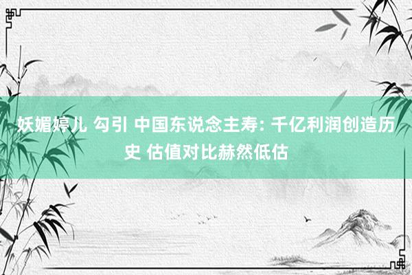 妖媚婷儿 勾引 中国东说念主寿: 千亿利润创造历史 估值对比赫然低估