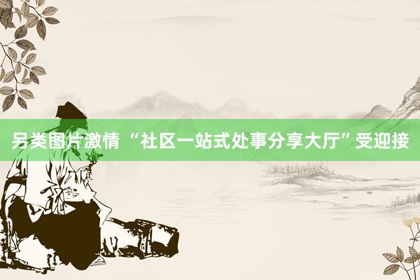 另类图片激情 “社区一站式处事分享大厅”受迎接