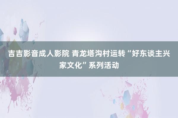 吉吉影音成人影院 青龙塔沟村运转“好东谈主兴家文化”系列活动