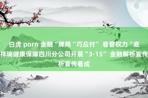 白虎 porn 金融“牌局“巧应付” 看管权力“底牌，祥瑞健康保障四川分公司开展“3·15” 金融解析宣传看成