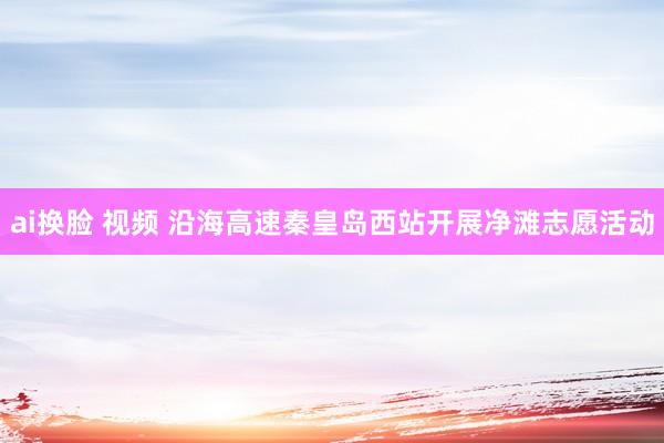 ai换脸 视频 沿海高速秦皇岛西站开展净滩志愿活动