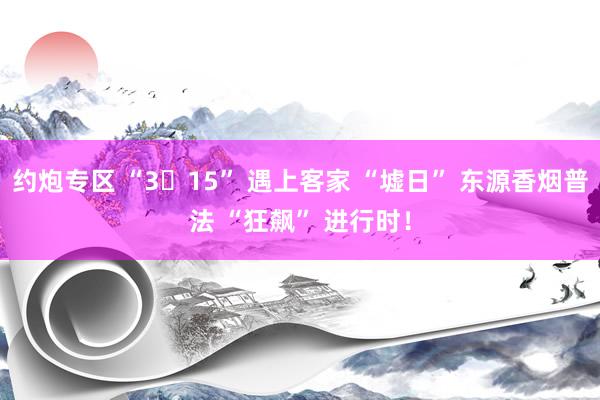 约炮专区 “3・15” 遇上客家 “墟日” 东源香烟普法 “狂飙” 进行时！