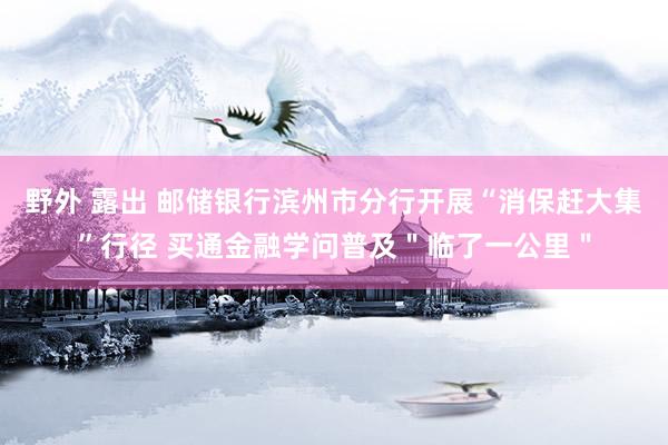 野外 露出 邮储银行滨州市分行开展“消保赶大集”行径 买通金融学问普及＂临了一公里＂