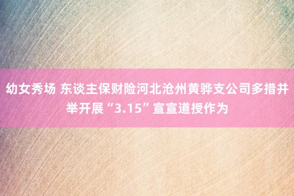 幼女秀场 东谈主保财险河北沧州黄骅支公司多措并举开展“3.15”宣宣道授作为