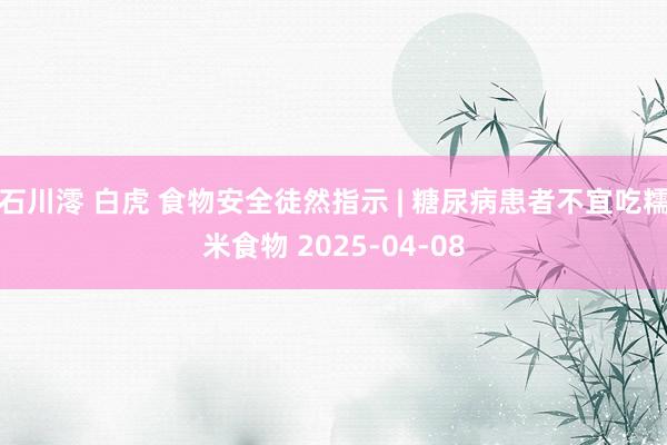 石川澪 白虎 食物安全徒然指示 | 糖尿病患者不宜吃糯米食物 2025-04-08