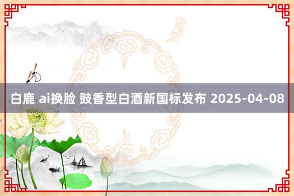 白鹿 ai换脸 豉香型白酒新国标发布 2025-04-08