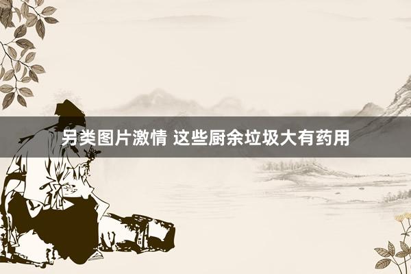 另类图片激情 这些厨余垃圾大有药用