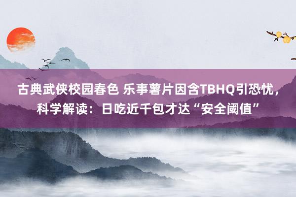 古典武侠校园春色 乐事薯片因含TBHQ引恐忧，科学解读：日吃近千包才达“安全阈值”