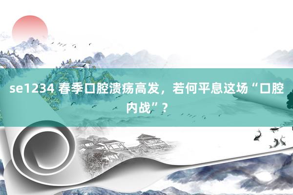 se1234 春季口腔溃疡高发，若何平息这场“口腔内战”？