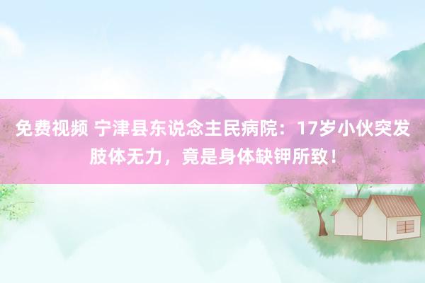 免费视频 宁津县东说念主民病院：17岁小伙突发肢体无力，竟是身体缺钾所致！