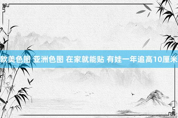 欧美色图 亚洲色图 在家就能贴 有娃一年追高10厘米