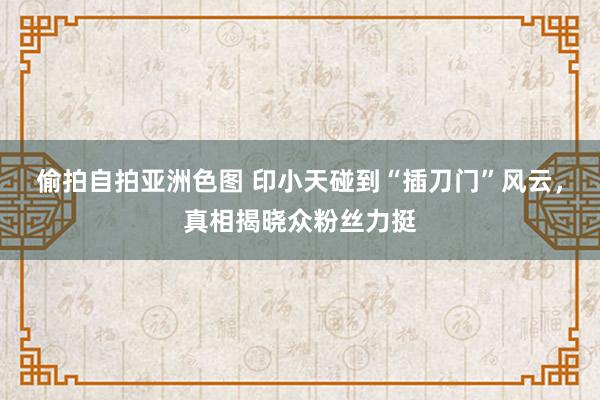 偷拍自拍亚洲色图 印小天碰到“插刀门”风云，真相揭晓众粉丝力挺