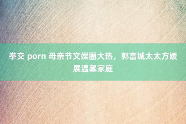 拳交 porn 母亲节文娱圈大热，郭富城太太方媛展温馨家庭