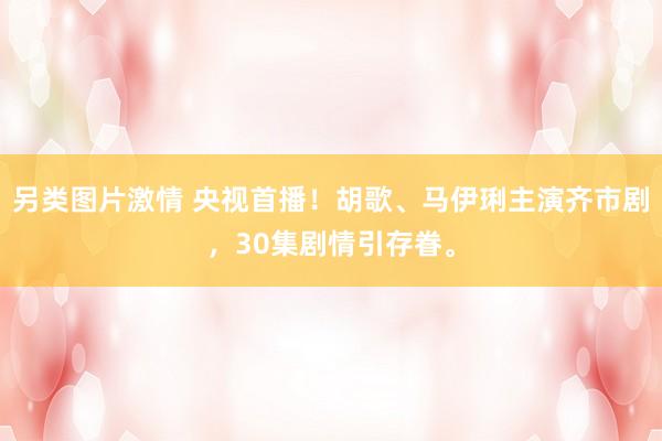 另类图片激情 央视首播！胡歌、马伊琍主演齐市剧，30集剧情引存眷。