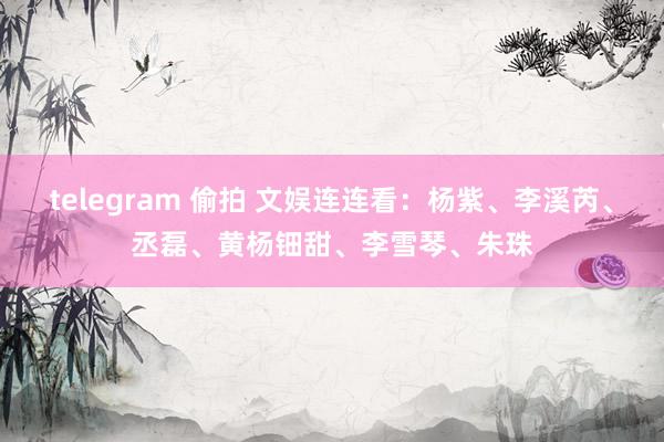 telegram 偷拍 文娱连连看：杨紫、李溪芮、丞磊、黄杨钿甜、李雪琴、朱珠