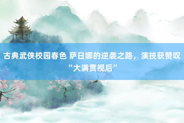 古典武侠校园春色 萨日娜的逆袭之路，演技获赞叹“大满贯视后”