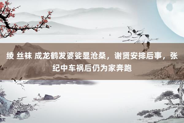 绫 丝袜 成龙鹤发婆娑显沧桑，谢贤安排后事，张纪中车祸后仍为家奔跑