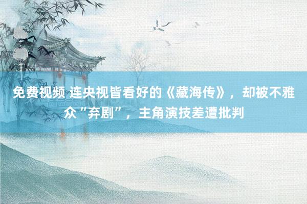 免费视频 连央视皆看好的《藏海传》，却被不雅众“弃剧”，主角演技差遭批判