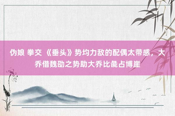 伪娘 拳交 《垂头》势均力敌的配偶太带感，大乔借魏劭之势助大乔比彘占博崖