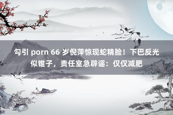 勾引 porn 66 岁倪萍惊现蛇精脸！下巴反光似锥子，责任室急辟谣：仅仅减肥
