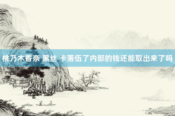 桃乃木香奈 黑丝 卡落伍了内部的钱还能取出来了吗