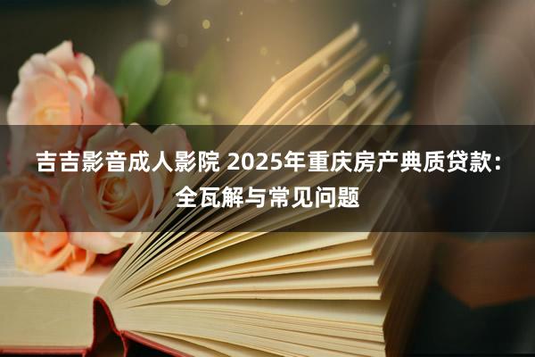 吉吉影音成人影院 2025年重庆房产典质贷款：全瓦解与常见问题