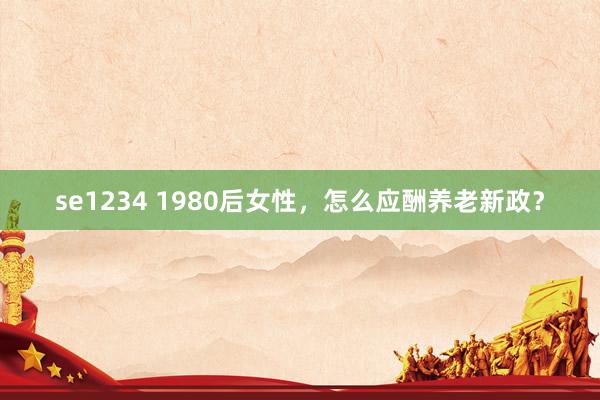 se1234 1980后女性，怎么应酬养老新政？