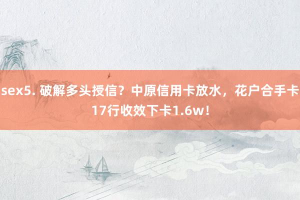 sex5. 破解多头授信？中原信用卡放水，花户合手卡17行收效下卡1.6w！