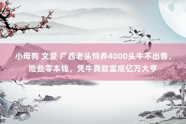 小母狗 文爱 广西老头饲养4000头牛不出售，险些零本钱，凭牛粪致富成亿万大亨