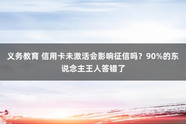 义务教育 信用卡未激活会影响征信吗？90%的东说念主王人答错了
