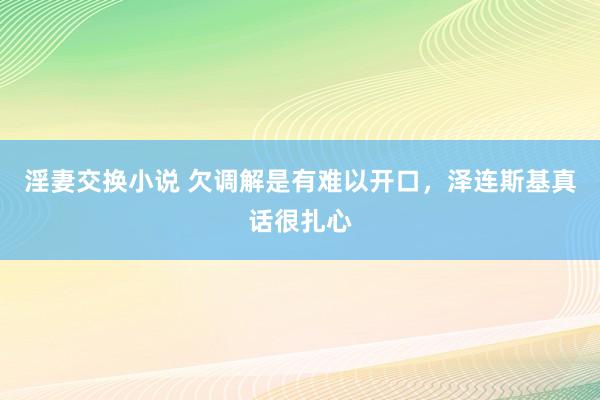 淫妻交换小说 欠调解是有难以开口，泽连斯基真话很扎心