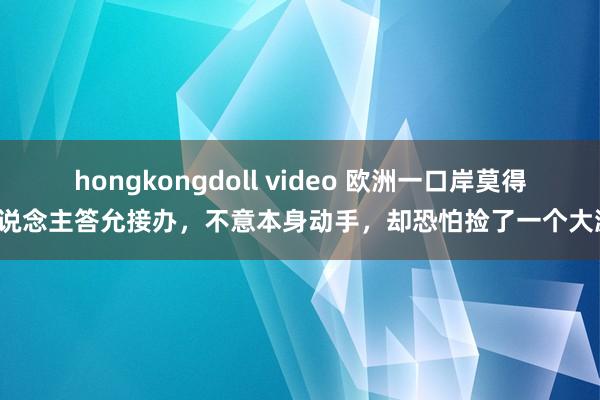 hongkongdoll video 欧洲一口岸莫得东说念主答允接办，不意本身动手，却恐怕捡了一个大漏！