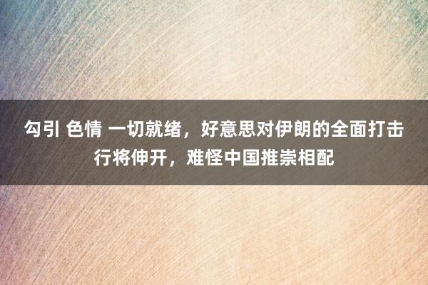 勾引 色情 一切就绪，好意思对伊朗的全面打击行将伸开，难怪中国推崇相配