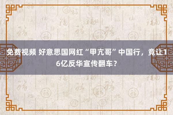 免费视频 好意思国网红“甲亢哥”中国行，竟让16亿反华宣传翻车？