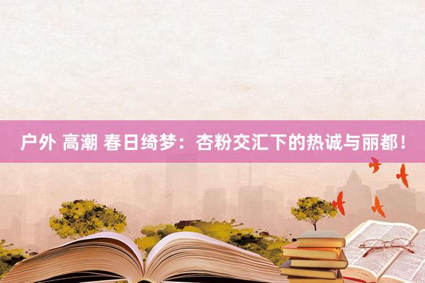 户外 高潮 春日绮梦：杏粉交汇下的热诚与丽都！