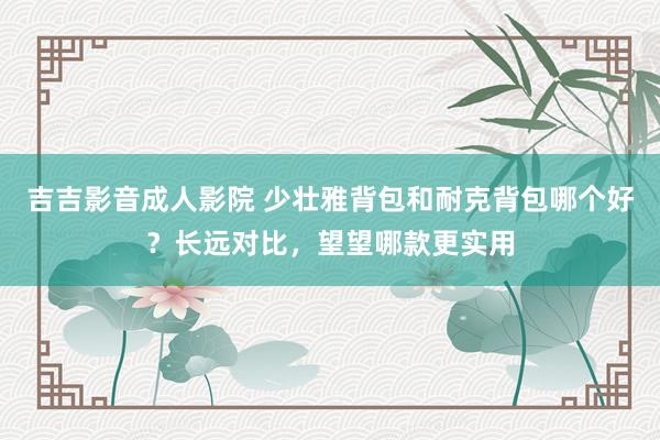 吉吉影音成人影院 少壮雅背包和耐克背包哪个好？长远对比，望望哪款更实用