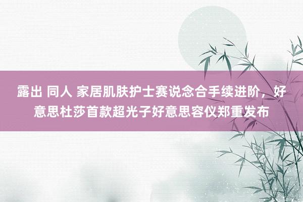 露出 同人 家居肌肤护士赛说念合手续进阶，好意思杜莎首款超光子好意思容仪郑重发布