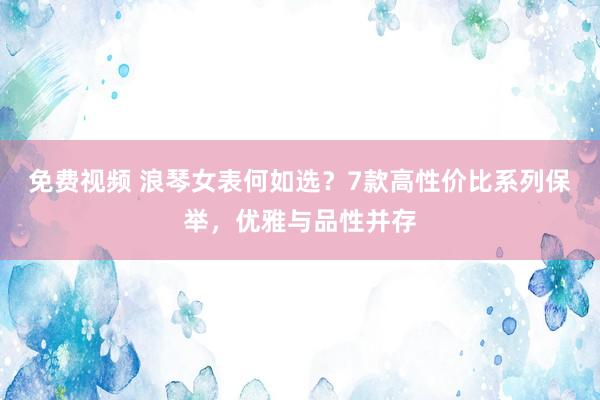 免费视频 浪琴女表何如选？7款高性价比系列保举，优雅与品性并存