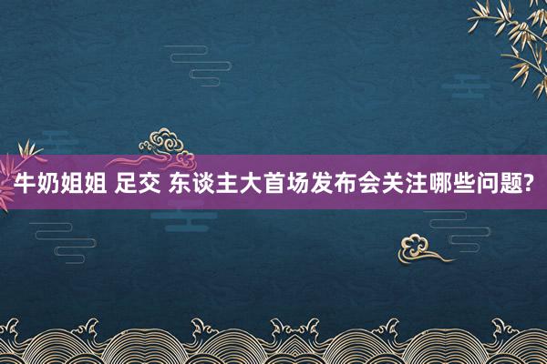 牛奶姐姐 足交 东谈主大首场发布会关注哪些问题?