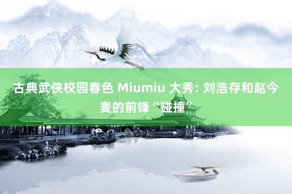 古典武侠校园春色 Miumiu 大秀: 刘浩存和赵今麦的前锋“碰撞”