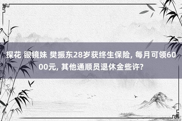 探花 眼镜妹 樊振东28岁获终生保险， 每月可领6000元， 其他通顺员退休金些许?