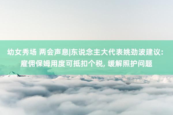 幼女秀场 两会声息|东说念主大代表姚劲波建议: 雇佣保姆用度可抵扣个税， 缓解照护问题