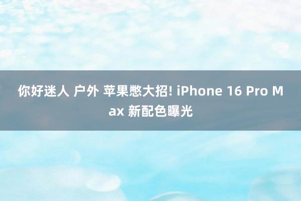 你好迷人 户外 苹果憋大招! iPhone 16 Pro Max 新配色曝光