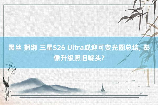 黑丝 捆绑 三星S26 Ultra或迎可变光圈总结， 影像升级照旧噱头?