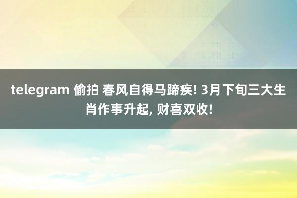 telegram 偷拍 春风自得马蹄疾! 3月下旬三大生肖作事升起， 财喜双收!